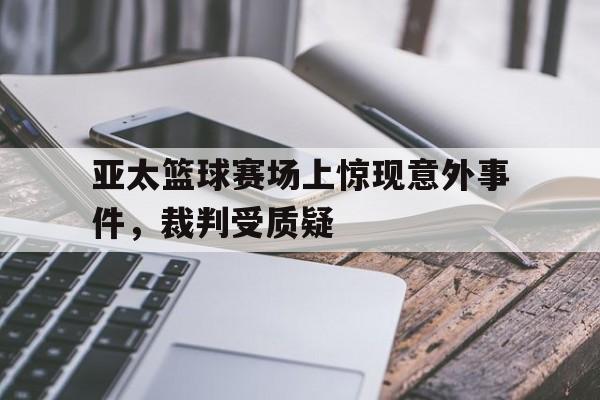 亚太篮球赛场上惊现意外事件，裁判受质疑(亚太篮球赛场上惊现意外事件,裁判受质疑吗)